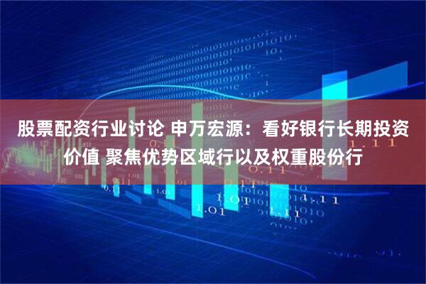 股票配资行业讨论 申万宏源：看好银行长期投资价值 聚焦优势区域行以及权重股份行