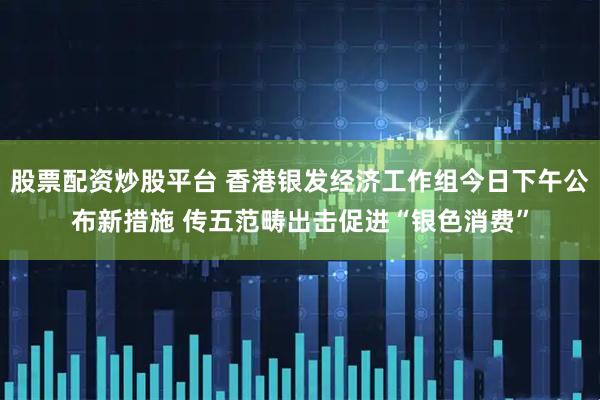 股票配资炒股平台 香港银发经济工作组今日下午公布新措施 传五范畴出击促进“银色消费”