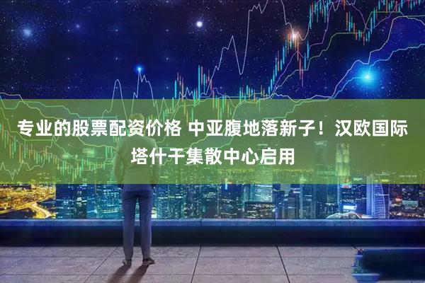 专业的股票配资价格 中亚腹地落新子！汉欧国际塔什干集散中心启用