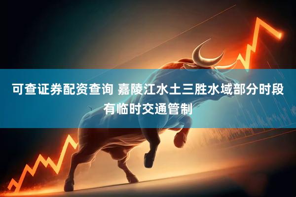 可查证券配资查询 嘉陵江水土三胜水域部分时段有临时交通管制