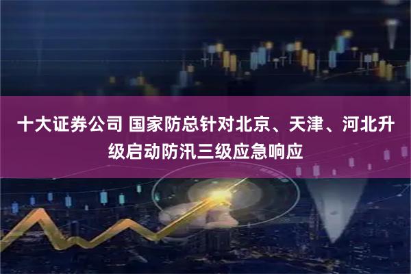 十大证券公司 国家防总针对北京、天津、河北升级启动防汛三级应急响应