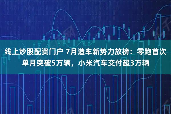 线上炒股配资门户 7月造车新势力放榜：零跑首次单月突破5万辆，小米汽车交付超3万辆