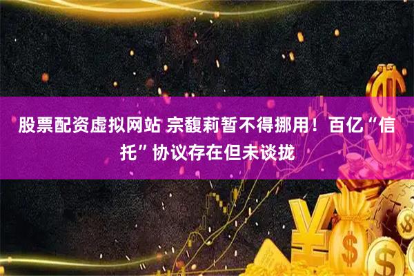 股票配资虚拟网站 宗馥莉暂不得挪用！百亿“信托”协议存在但未谈拢