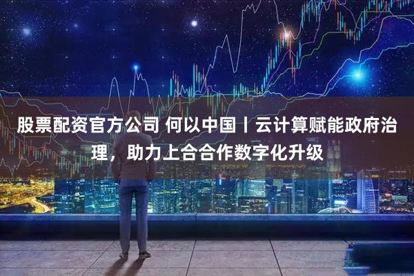 股票配资官方公司 何以中国丨云计算赋能政府治理，助力上合合作数字化升级