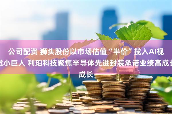 公司配资 狮头股份以市场估值“半价”揽入AI视觉小巨人 利珀科技聚焦半导体先进封装承诺业绩高成长