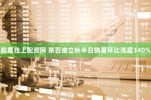 股票线上配资网 茶百道立秋半日销量环比涨超340%