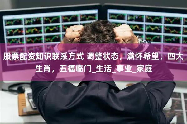 股票配资知识联系方式 调整状态，满怀希望，四大生肖，五福临门_生活_事业_家庭