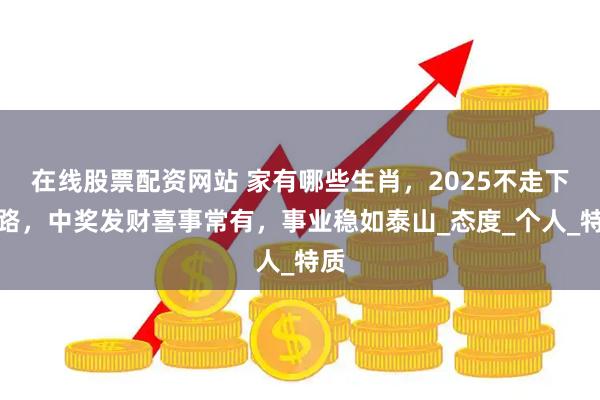 在线股票配资网站 家有哪些生肖，2025不走下坡路，中奖发财喜事常有，事业稳如泰山_态度_个人_特质
