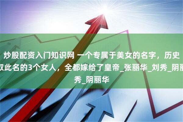 炒股配资入门知识网 一个专属于美女的名字，历史上取此名的3个女人，全都嫁给了皇帝_张丽华_刘秀_阴丽华