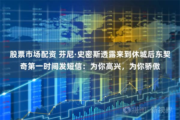 股票市场配资 芬尼·史密斯透露来到休城后东契奇第一时间发短信：为你高兴，为你骄傲
