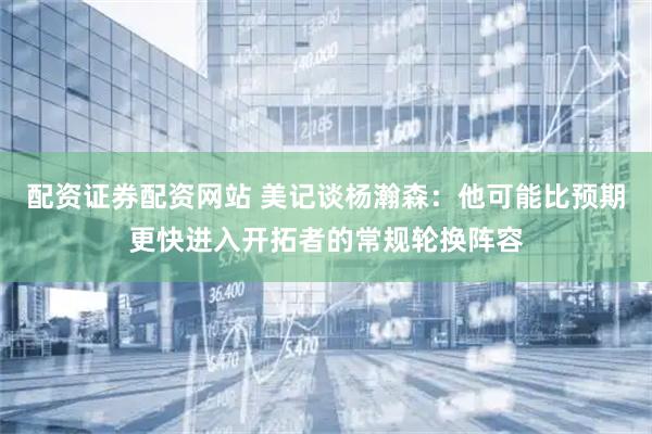 配资证券配资网站 美记谈杨瀚森：他可能比预期更快进入开拓者的常规轮换阵容