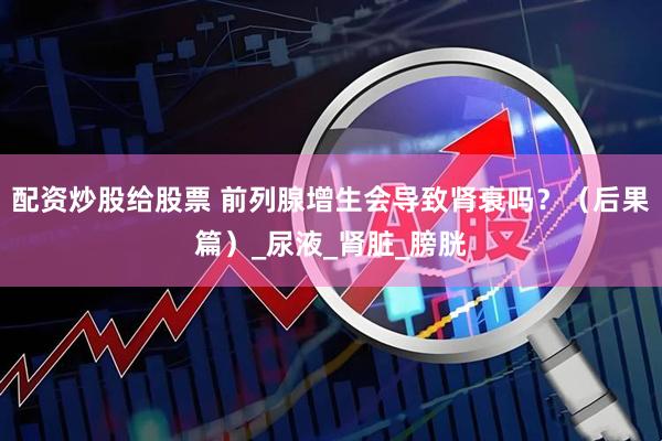 配资炒股给股票 前列腺增生会导致肾衰吗？（后果篇）_尿液_肾脏_膀胱
