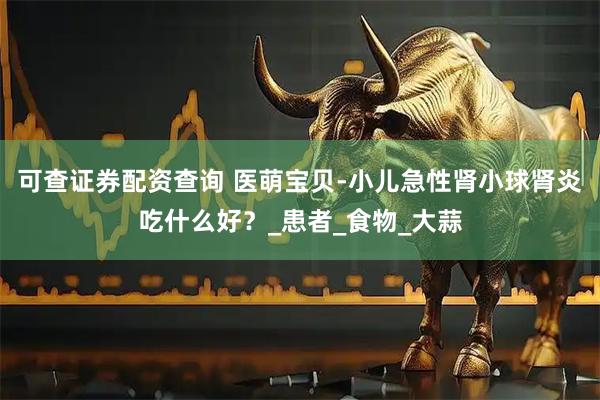 可查证券配资查询 医萌宝贝-小儿急性肾小球肾炎吃什么好？_患者_食物_大蒜