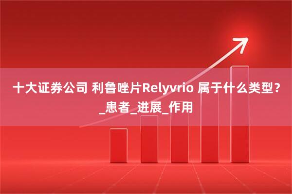 十大证券公司 利鲁唑片Relyvrio 属于什么类型？_患者_进展_作用