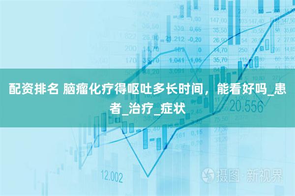 配资排名 脑瘤化疗得呕吐多长时间，能看好吗_患者_治疗_症状