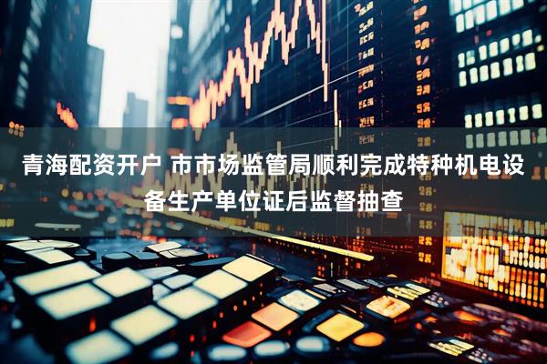 青海配资开户 市市场监管局顺利完成特种机电设备生产单位证后监督抽查