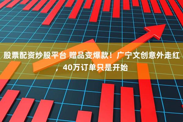 股票配资炒股平台 赠品变爆款！广宁文创意外走红，40万订单只是开始
