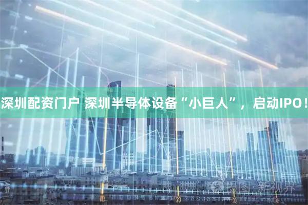 深圳配资门户 深圳半导体设备“小巨人”,启动IPO!