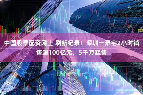 中国股票配资网上 刷新纪录!深圳一豪宅2小时销售超100亿元,5千万起售