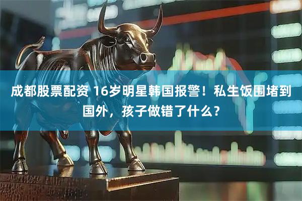 成都股票配资 16岁明星韩国报警！私生饭围堵到国外，孩子做错了什么？