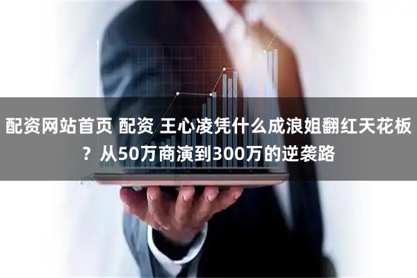配资网站首页 配资 王心凌凭什么成浪姐翻红天花板？从50万商演到300万的逆袭路