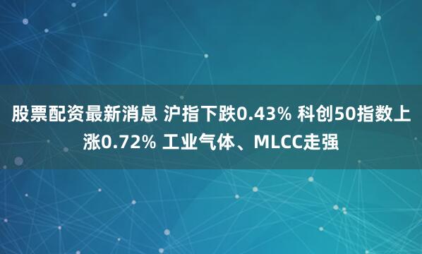 股票配资最新消息 沪指下跌0.43% 科创50指数上涨0.72% 工业气体、MLCC走强