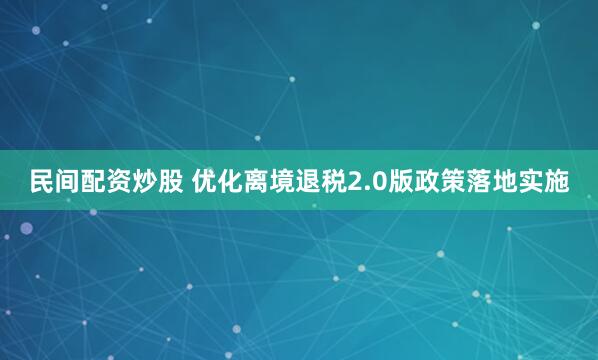 民间配资炒股 优化离境退税2.0版政策落地实施