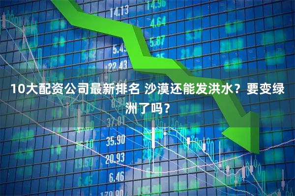 10大配资公司最新排名 沙漠还能发洪水？要变绿洲了吗？
